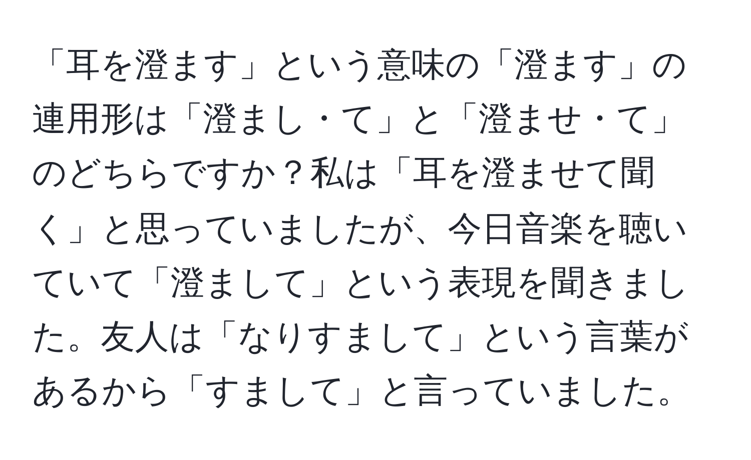 「耳を澄ます」という意味の「澄ます」の連用形は「澄まし・て」と「澄ませ・て」のどちらですか？私は「耳を澄ませて聞く」と思っていましたが、今日音楽を聴いていて「澄まして」という表現を聞きました。友人は「なりすまして」という言葉があるから「すまして」と言っていました。