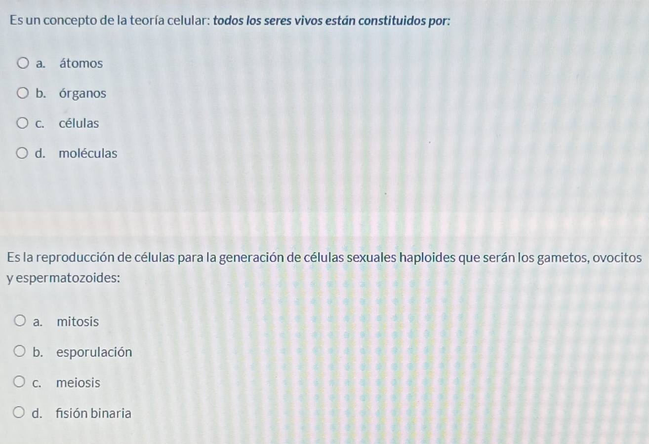 Es un concepto de la teoría celular: todos los seres vivos están constituidos por:
a. átomos
b. órganos
c. células
d. moléculas
Es la reproducción de células para la generación de células sexuales haploides que serán los gametos, ovocitos
y espermatozoides:
a. mitosis
b. esporulación
c. meiosis
d. fisión binaria