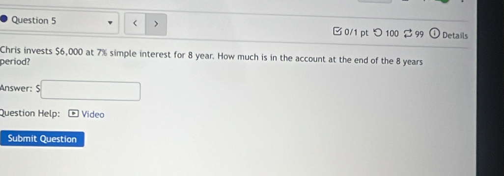 つ 100 2 99 Details 
Chris invests $6,000 at 7% simple interest for 8 year. How much is in the account at the end of the 8 years
period? 
Answer: $
Question Help: Video 
Submit Question