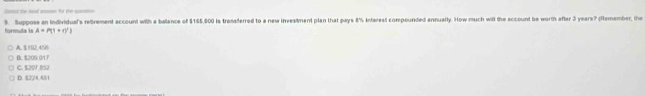 ect the hesf ame for the cmn
9. Suppose an Individual's rebrement account with a balance of $165,000 is transferred to a new investment plan that pays 8% interest compounded annually. How much will the account be worth afler 3 years? (Remember, the
formula is A=P(1+r)')
A. $ 152,456
B. $209 017
C. $207 852
D. 5224.451