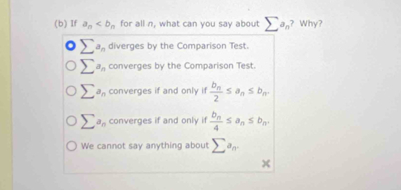 If a_n for all n, what can you say about sumlimits a_n ? Why?
sumlimits a_n diverges by the Comparison Test.
sumlimits a_n converges by the Comparison Test.
sumlimits a_n converges if and only if frac b_n2≤ a_n≤ b_n.
sumlimits a_n converges if and only if frac b_n4≤ a_n≤ b_n.
We cannot say anything about sumlimits a_n. 
x