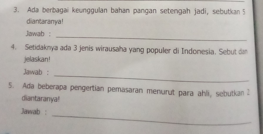 Ada berbagai keunggulan bahan pangan setengah jadi, sebutkan 5
diantaranya! 
_ 
Jawab : 
4. Setidaknya ada 3 jenis wirausaha yang populer di Indonesia. Sebut dan 
jelaskan! 
_ 
Jawab : 
5. Ada beberapa pengertian pemasaran menurut para ahli, sebutkan 2
diantaranya! 
_ 
Jawab :