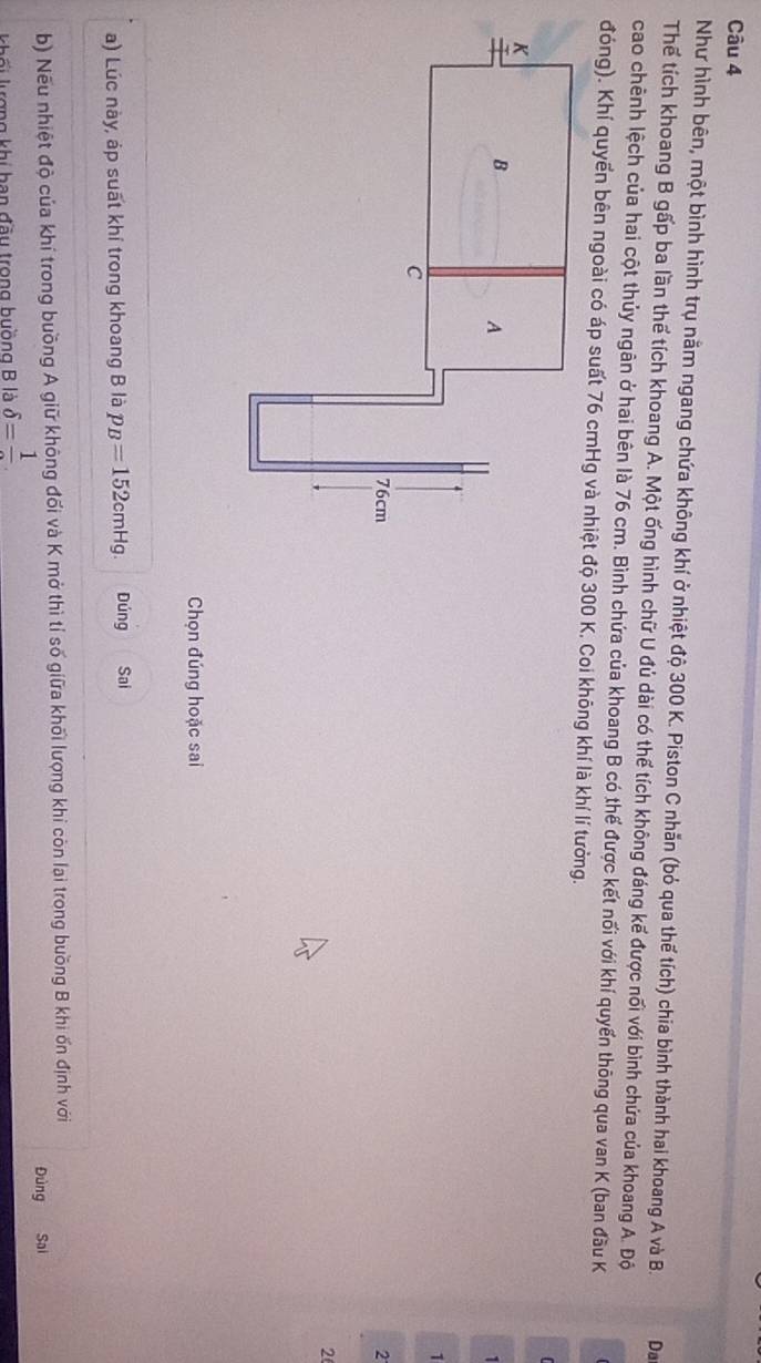 Như hình bên, một bình hình trụ nằm ngang chứa không khí ở nhiệt độ 300 K. Piston C nhăn (bỏ qua thế tích) chia bình thành hai khoang A và B. Da 
Thể tích khoang B gấp ba lần thể tích khoang A. Một ống hình chữ U đủ dài có thể tích không đáng kể được nối với bình chứa của khoang A. Độ 
cao chênh lệch của hai cột thủy ngân ở hai bên là 76 cm. Bình chứa của khoang B có thế được kết nối với khí quyển thông qua van K (ban đầu K 
1 
2 
2 
Chọn đúng hoặc sai 
a) Lúc này, áp suất khí trong khoang B là p_B=152cmHg. Dúng Sai 
b) Nếu nhiệt độ của khí trong buồng A giữ không đối và K mở thì tỉ số giữa khối lượng khi còn lại trong buồng B khi ốn định với 
Đùng Sai 
khối kượng khi han đầu trong buồng B là delta =frac 1.