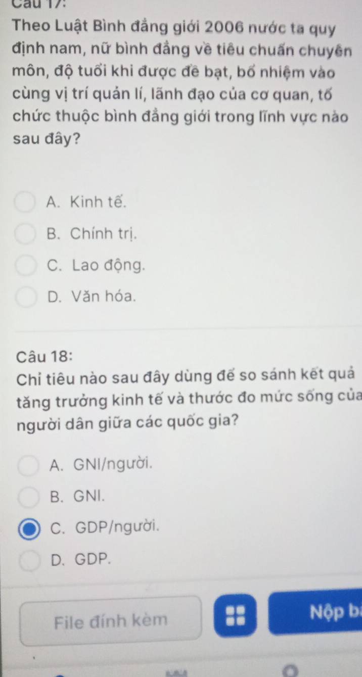 Cau 17
Theo Luật Bình đẳng giới 2006 nước ta quy
định nam, nữ bình đẳng về tiêu chuấn chuyên
môn, độ tuổi khi được đề bạt, bố nhiệm vào
cùng vị trí quản lí, lãnh đạo của cơ quan, tố
chức thuộc bình đẳng giới trong lĩnh vực nào
sau đây?
A. Kinh tế.
B. Chính trị.
C. Lao động.
D. Văn hóa.
Câu 18:
Chỉ tiêu nào sau đây dùng đế so sánh kết quả
tăng trưởng kinh tế và thước đo mức sống của
người dân giữa các quốc gia?
A. GNI/người.
B. GNI.
C. GDP/người.
D. GDP.
File đính kèm Nộp bị