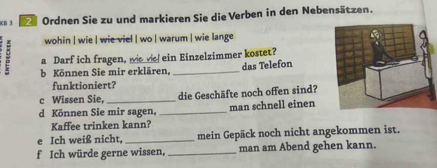 KB 3 Z Ordnen Sie zu und markieren Sie die Verben in den Nebensätzen. 
wohin | wie | wie viel | wo | warum | wie lange 
a Darf ich fragen, we vie ein Einzelzimmer kostet? 
das Telefon 
b Können Sie mir erklären,_ 
funktioniert? 
c Wissen Sie, _die Geschäfte noch offen sind? 
d Können Sie mir sagen, _man schnell einen 
Kaffee trinken kann? 
e Ich weiß nicht, _mein Gepäck noch nicht angekommen ist. 
f Ich würde gerne wissen, _man am Abend gehen kann.