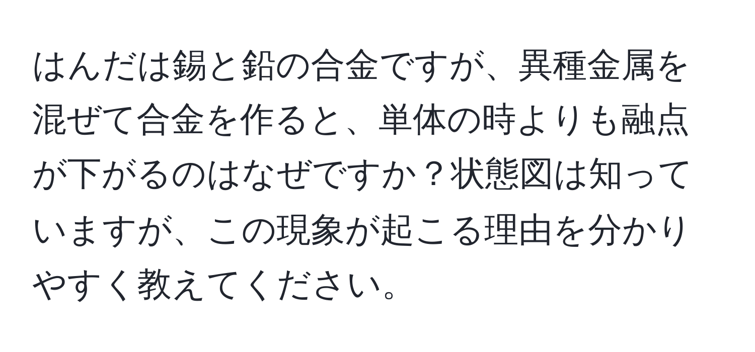 はんだは錫と鉛の合金ですが、異種金属を混ぜて合金を作ると、単体の時よりも融点が下がるのはなぜですか？状態図は知っていますが、この現象が起こる理由を分かりやすく教えてください。