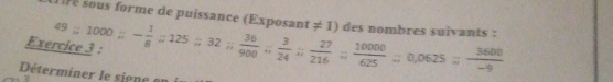 re sous forme de puissance (Exposant 
Ex 49:1000; - 1/8 ; 125; 32;  36/900 ;  3/24 ;  27/216 ;  10000/625 ; 0,0625= 3600/-9  != 1 ) des nombres suivants : 
Déterminer le signe a