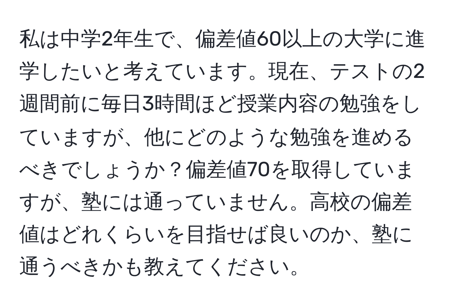 私は中学2年生で、偏差値60以上の大学に進学したいと考えています。現在、テストの2週間前に毎日3時間ほど授業内容の勉強をしていますが、他にどのような勉強を進めるべきでしょうか？偏差値70を取得していますが、塾には通っていません。高校の偏差値はどれくらいを目指せば良いのか、塾に通うべきかも教えてください。