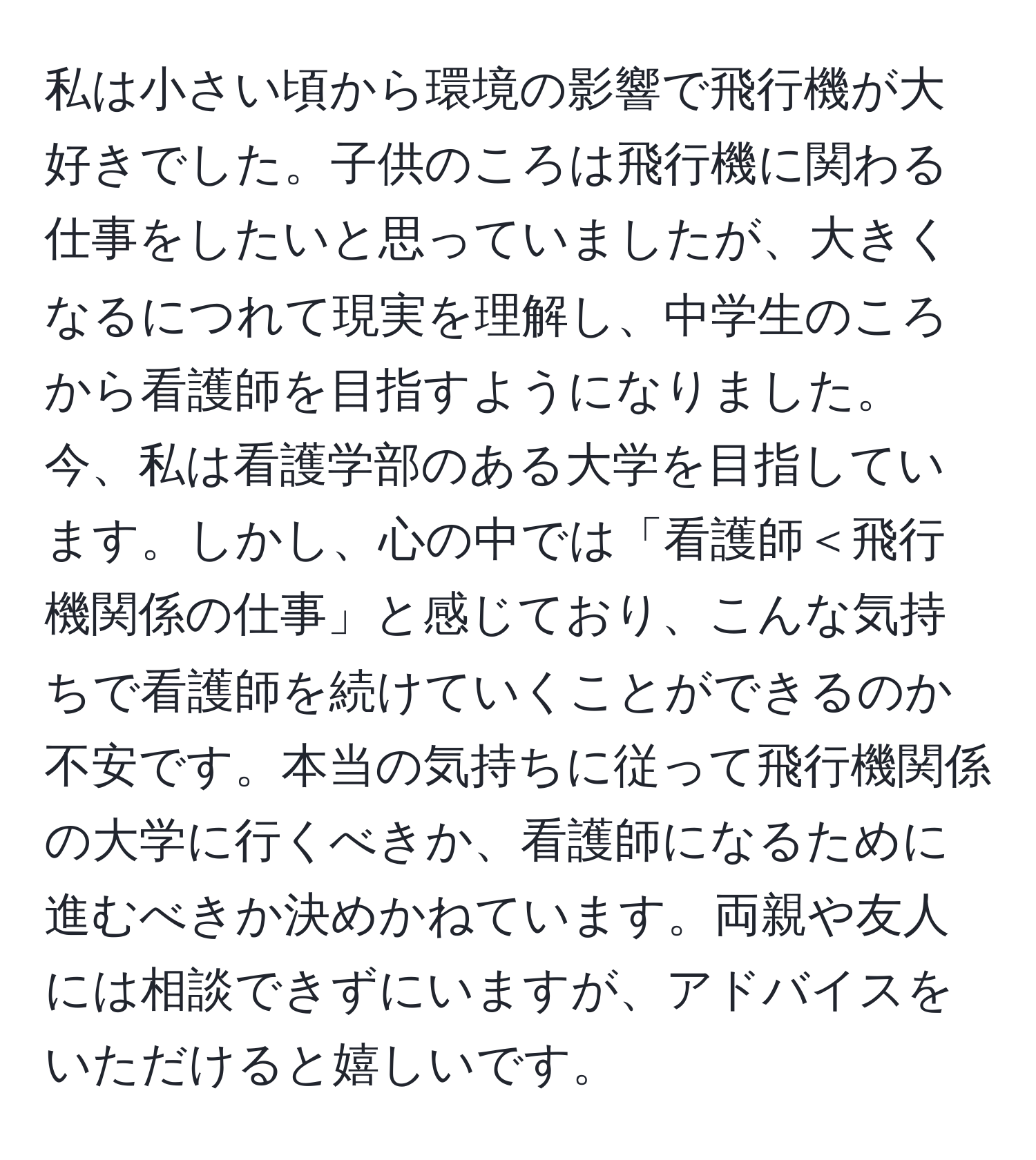 私は小さい頃から環境の影響で飛行機が大好きでした。子供のころは飛行機に関わる仕事をしたいと思っていましたが、大きくなるにつれて現実を理解し、中学生のころから看護師を目指すようになりました。今、私は看護学部のある大学を目指しています。しかし、心の中では「看護師＜飛行機関係の仕事」と感じており、こんな気持ちで看護師を続けていくことができるのか不安です。本当の気持ちに従って飛行機関係の大学に行くべきか、看護師になるために進むべきか決めかねています。両親や友人には相談できずにいますが、アドバイスをいただけると嬉しいです。