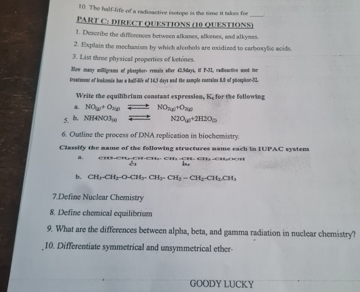 The half-life of a radioactive isotope is the time it takes for 
_ 
PART C: DIRECT QUESTIONS (10 QUESTIONS) 
1. Describe the differences between alkanes, alkenes, and alkynes. 
2. Explain the mechanism by which alcohols are oxidized to carboxylic acids. 
3. List three physical properties of ketones. 
How many milligrams of phosphor- remain after 42.9days, if P-32, radioactive used for 
treatment of leukemia has a half-life of 14.3 days and the sample contains 8.0 of phosphor- 32. 
Write the equilibrium constant expression, K_c for the following 
a. NO_(g)+O_3(g)leftharpoons NO_2(g)+O_2(g)
5. b. NH4NO3_(s) Longleftrightarrow N2O_(g)+2H2O_(g)
6. Outline the process of DNA replication in biochemistry. 
Classify the name of the following structures name each in IUPAC system 
a. CH3· CH_2-CH-CH_2-CH_2-CH-CH_2-CH_2OOH
b. CH_3-CH_2-O-CH_2-CH_2-CH_2-CH_2-CH_2-CH_2.CH_3
7.Define Nuclear Chemistry 
8. Define chemical equilibrium 
9. What are the differences between alpha, beta, and gamma radiation in nuclear chemistry? 
10. Differentiate symmetrical and unsymmetrical ether· 
GOODY LUCKY