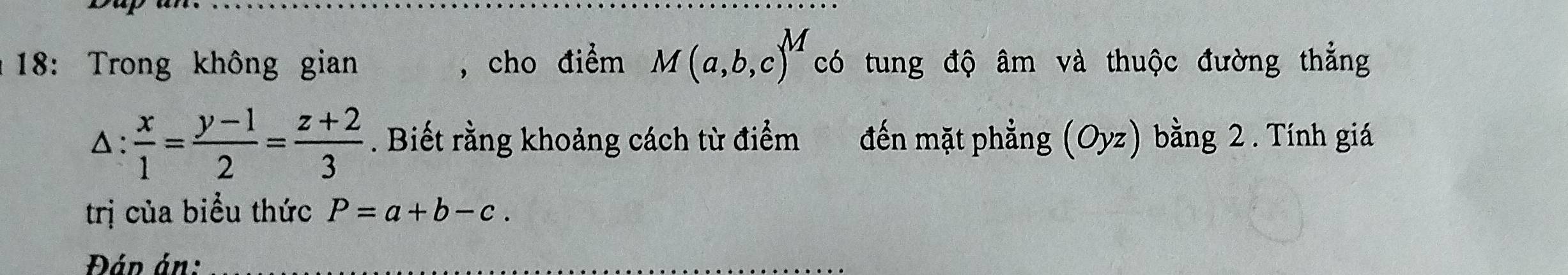 18: Trong không gian , cho điểm M(a,b,c)^M có tung độ âm và thuộc đường thẳng 
△:  x/1 = (y-1)/2 = (z+2)/3 . Biết rằng khoảng cách từ điểm đến mặt phẳng (Oyz) bằng 2 . Tính giá 
trị của biểu thức P=a+b-c. 
Đáp án:_