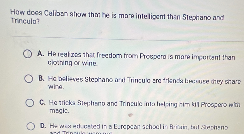 How does Caliban show that he is more intelligent than Stephano and
Trinculo?
A. He realizes that freedom from Prospero is more important than
clothing or wine.
B. He believes Stephano and Trinculo are friends because they share
wine.
C. He tricks Stephano and Trinculo into helping him kill Prospero with
magic.
D. He was educated in a European school in Britain, but Stephano