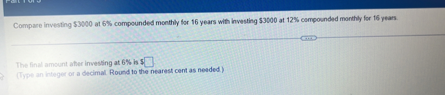 Compare investing $3000 at 6% compounded monthly for 16 years with investing $3000 at 12% compounded monthly for 16 years. 
The final amount after investing at 6% is $□. 
(Type an integer or a decimal. Round to the nearest cent as needed.)