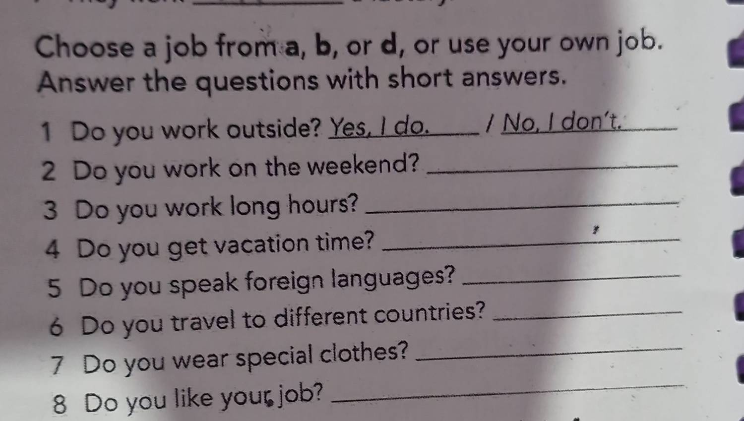 Choose a job from a, b, or d, or use your own job. 
Answer the questions with short answers. 
1 Do you work outside? Yes, I do. / No, I don't._ 
2 Do you work on the weekend?_ 
3 Do you work long hours?_ 
4 Do you get vacation time?_ 
5 Do you speak foreign languages?_ 
6 Do you travel to different countries?_ 
_ 
7 Do you wear special clothes?_ 
8 Do you like your job?