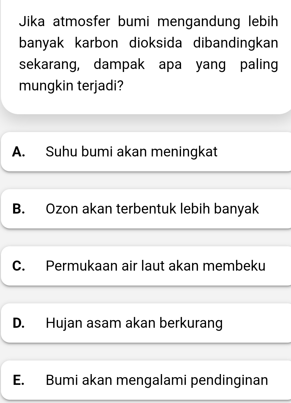 Jika atmosfer bumi mengandung lebih
banyak karbon dioksida dibandingkan
sekarang, dampak apa yang paling
mungkin terjadi?
A. Suhu bumi akan meningkat
B. Ozon akan terbentuk lebih banyak
C. Permukaan air laut akan membeku
D. Hujan asam akan berkurang
E. Bumi akan mengalami pendinginan