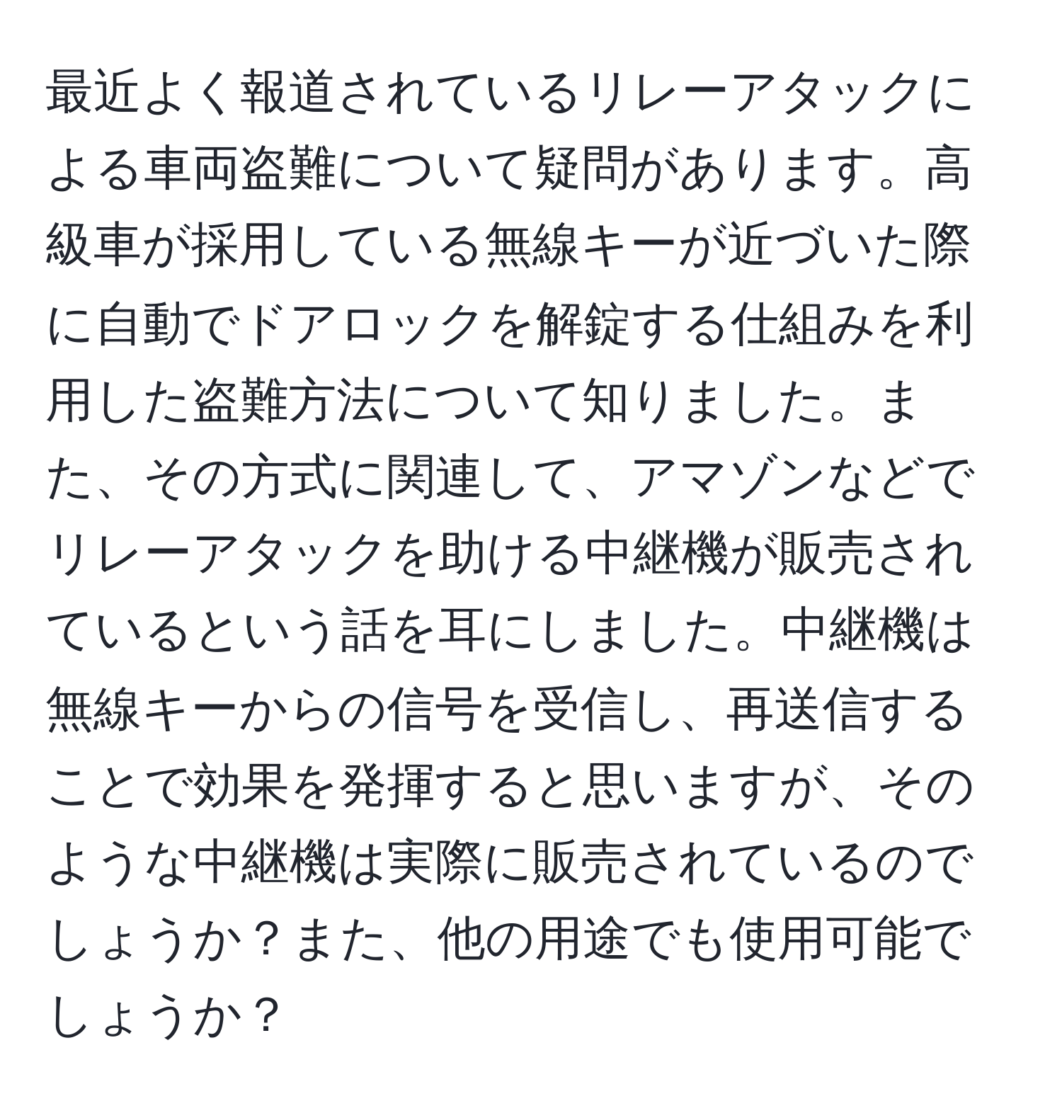 最近よく報道されているリレーアタックによる車両盗難について疑問があります。高級車が採用している無線キーが近づいた際に自動でドアロックを解錠する仕組みを利用した盗難方法について知りました。また、その方式に関連して、アマゾンなどでリレーアタックを助ける中継機が販売されているという話を耳にしました。中継機は無線キーからの信号を受信し、再送信することで効果を発揮すると思いますが、そのような中継機は実際に販売されているのでしょうか？また、他の用途でも使用可能でしょうか？