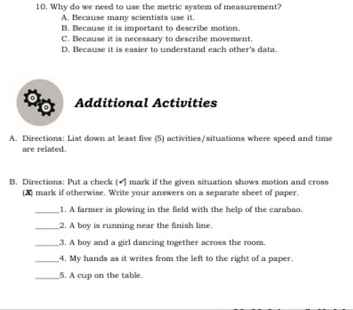 Why do we need to use the metric system of measurement?
A. Because many scientists use it.
B. Because it is important to describe motion.
C. Because it is necessary to describe movement.
D. Because it is easier to understand each other's data.
Additional Activities
A. Directions: List down at least five (5) activities/situations where speed and time
are related.
B. Directions: Put a check ( mark if the given situation shows motion and cross
(X) mark if otherwise. Write your answers on a separate sheet of paper.
_1. A farmer is plowing in the field with the help of the carabao.
_2. A boy is running near the finish line.
_3. A boy and a girl dancing together across the room.
_4. My hands as it writes from the left to the right of a paper.
_5. A cup on the table.