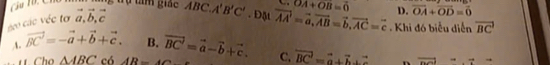 ợ tam giac
D. vector OA+vector OD=vector 0
c các véc tơ vector a, vector b, vector c ABC.A'B'C'. Đặt vector AA=vector a, vector AB=vector b, vector AC=vector c OA+OB=0 Khi đó biểu diễn vector BC
A. vector BC'=-vector a+vector b+vector c. B. vector BC'=vector a-vector b+vector c. C. vector BC'=vector a+vector b+vector c n vector nelrightarrow _ to
1t Cho △ ABC có AR=4Omega