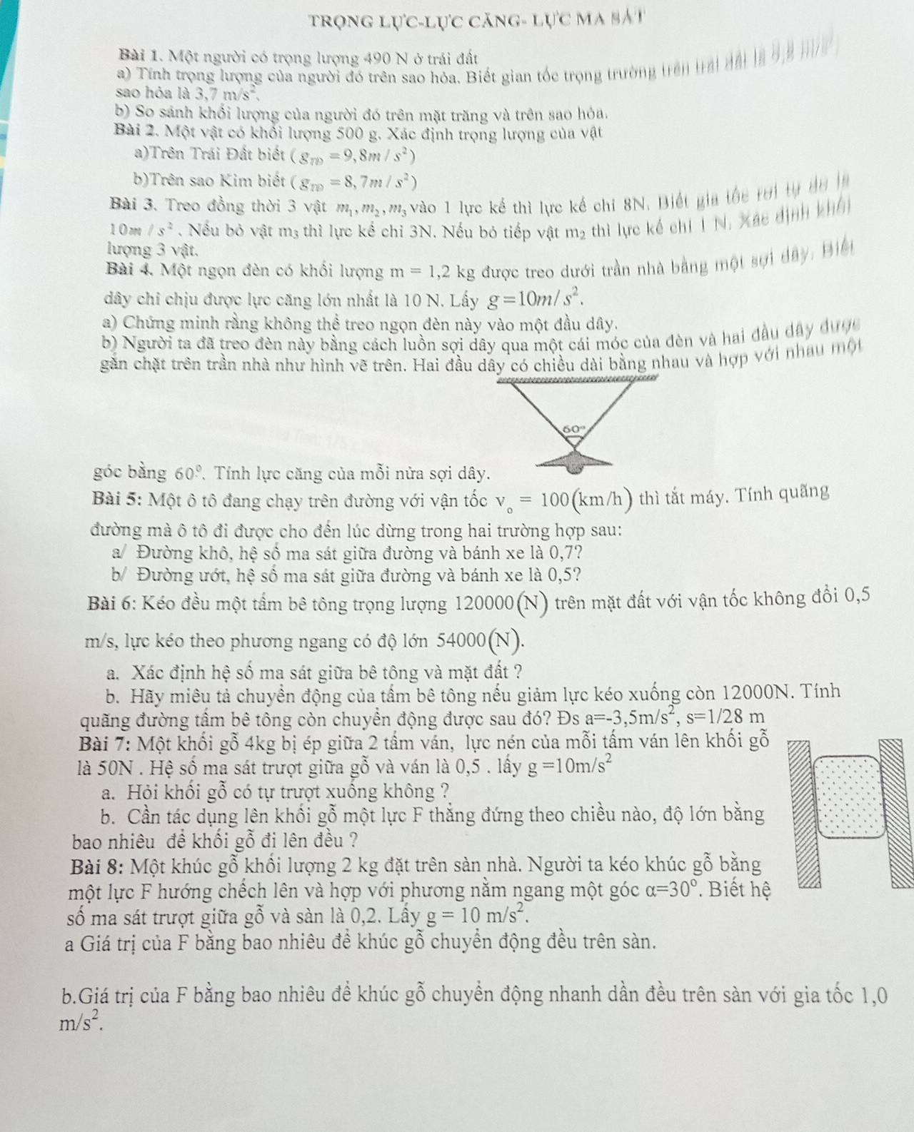 trọng lực-lực căng- lực ma bắt
Bài 1. Một người có trọng lượng 490 N ở trải đất
a) Tính trọng lượng của người đó trên sao hóa. Biết gian tốc trọng trường trên trai đái a o n  h
sao hỏa là 3,7m/s^2,
b) So sánh khối lượng của người đó trên mặt trăng và trên sao hỏa.
Bài 2. Một vật có khổi lượng 500 g. Xác định trọng lượng của vật
a)Trên Trái Đất biết (g_m=9,8m/s^2)
b)Trên sao Kim biết (g_m=8,7m/s^2)
Bài 3. Treo đồng thời 3 vật m_1,m_2,m_3 vào 1 lực kể thì lực kế chi 8N. Biết gia tốc rời tự d u  
10m /s^2. Nếu bỏ vật m3 thì lực kể chỉ 3N. Nếu bỏ tiếp vật m2 thì lực kế chí 1 N, Xác dịnh kh
lượng 3 vật.
Bài 4. Một ngọn đèn có khối lượng m=1,2kg được treo dưới trần nhà bằng một sợi dây, Biế
dây chi chịu được lực căng lớn nhất là 10 N. Lấy g=10m/s^2.
a) Chứng minh rằng không thể treo ngọn đèn này vào một đầu dây.
b) Người ta đã treo đèn này bằng cách luồn sợi dây qua một cái móc của đèn và hai đầu dây được
gần chặt trên trần nhà như hình vẽ trên. Hai đầu dây có chiều dài bằng nhau và hợp với nhau mộ
góc bằng 60° * Tính lực căng của mỗi nửa sợi dây.
Bài 5: Một ô tô đang chạy trên đường với vận tốc v_o=100(kr m/h) thì tắt máy. Tính quãng
đường mà ô tô đi được cho đến lúc dừng trong hai trường hợp sau:
a/ Đường khô, hệ số ma sát giữa đường và bánh xe là 0,7?
b/ Đường ướt, hệ số ma sát giữa đường và bánh xe là 0,5?
Bài 6: Kéo đều một tấm bê tông trọng lượng 120000(N) trên mặt đất với vận tốc không đổi 0,5
m/s, lực kéo theo phương ngang có độ lớn 54000(N).
a. Xác định hệ số ma sát giữa bê tông và mặt đất ?
b. Hãy miêu tả chuyển động của tấm bê tông nếu giảm lực kéo xuống còn 12000N. Tính
đuãng đường tâm bê tông còn chuyền động được sau đó? Đs a=-3,5m/s^2,s=1/28m
Bài 7: Một khối gỗ 4kg bị ép giữa 2 tấm ván, lực nén của mỗi tấm ván lên khối gỗ
là 50N . Hệ số ma sát trượt giữa gỗ và ván là 0,5 . lấy g=10m/s^2
a. Hỏi khối gỗ có tự trượt xuống không ?
b. Cần tác dụng lên khối gỗ một lực F thắng đứng theo chiều nào, độ lớn bằng
bao nhiêu đề khối gỗ đi lên đều ?
Bài 8: Một khúc gỗ khối lượng 2 kg đặt trên sàn nhà. Người ta kéo khúc gỗ bằng
một lực F hướng chếch lên và hợp với phương nằm ngang một góc alpha =30°. Biết hệ
số ma sát trượt giữa gỗ và sàn là 0,2. Lấy g=10m/s^2.
a Giá trị của F bằng bao nhiêu đề khúc gỗ chuyển động đều trên sàn.
b.Giá trị của F bằng bao nhiêu để khúc gỗ chuyển động nhanh dần đều trên sàn với gia tốc 1,0
m/s^2.