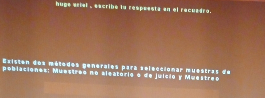 hugo uriel , escribe tu respuesta en el recuadro. 
Existen dos métodos generales para seleccionar muestras de 
poblaciones: Muestreo no aleatorio o de juício y Muestreo