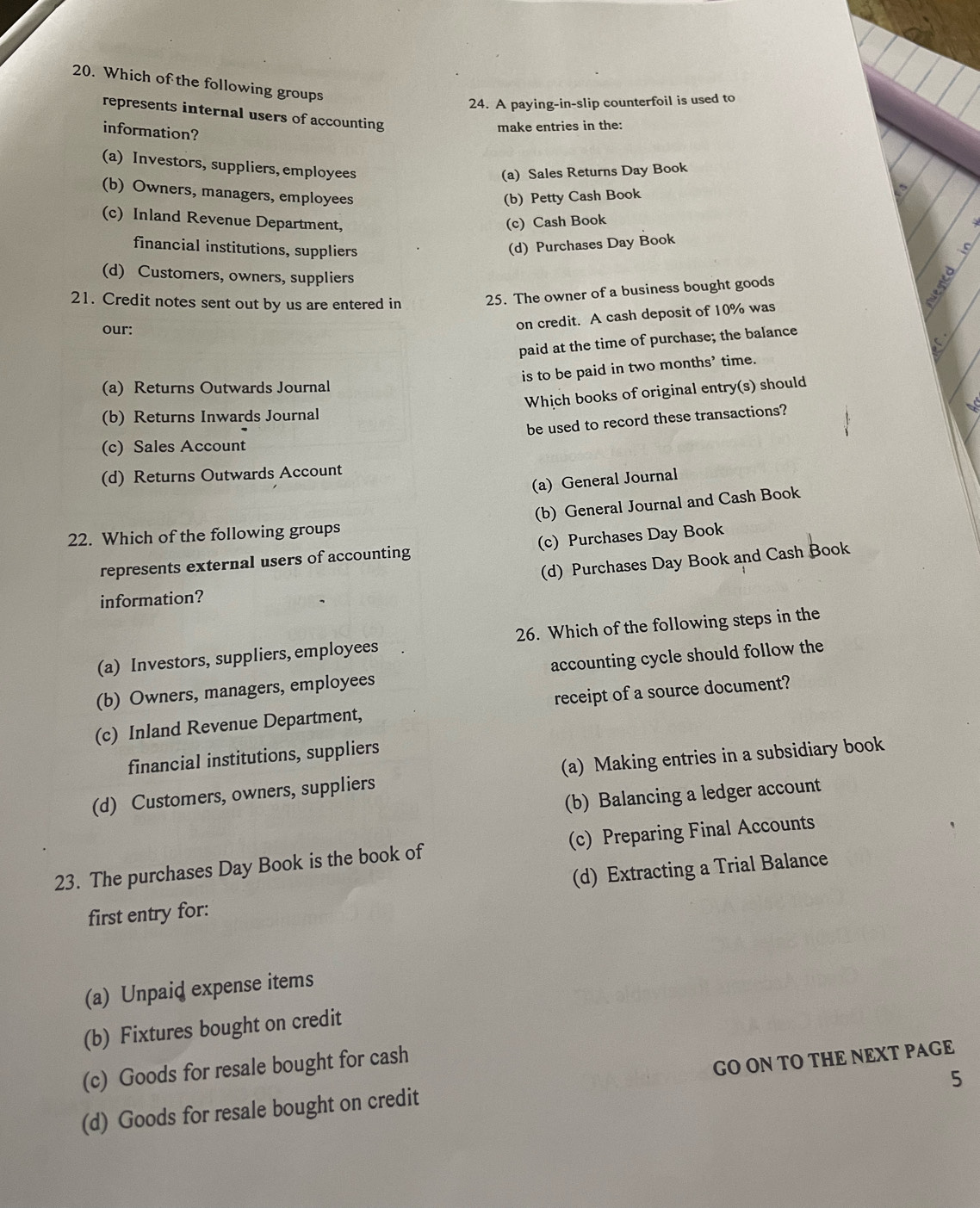 Which of the following groups
24. A paying-in-slip counterfoil is used to
represents internal users of accounting
information?
make entries in the:
(a) Investors, suppliers, employees
(a) Sales Returns Day Book
(b) Petty Cash Book
(b) Owners, managers, employees (c) Inland Revenue Department, (c) Cash Book
financial institutions, suppliers (d) Purchases Day Book
(d) Customers, owners, suppliers
21. Credit notes sent out by us are entered in 25. The owner of a business bought goods
our:
on credit. A cash deposit of 10% was
paid at the time of purchase; the balance
is to be paid in two months’ time.
(a) Returns Outwards Journal
Which books of original entry(s) should
(b) Returns Inwards Journal
be used to record these transactions?
(c) Sales Account
(d) Returns Outwards Account
(a) General Journal
(b) General Journal and Cash Book
22. Which of the following groups
represents external users of accounting (c) Purchases Day Book
(d) Purchases Day Book and Cash Book
information?
(a) Investors, suppliers, employees 26. Which of the following steps in the
(b) Owners, managers, employees accounting cycle should follow the
(c) Inland Revenue Department, receipt of a source document?
financial institutions, suppliers
(d) Customers, owners, suppliers (a) Making entries in a subsidiary book
(b) Balancing a ledger account
23. The purchases Day Book is the book of (c) Preparing Final Accounts
first entry for: (d) Extracting a Trial Balance
(a) Unpaid expense items
(b) Fixtures bought on credit
(c) Goods for resale bought for cash
5
(d) Goods for resale bought on credit GO ON TO THE NEXT PAGE