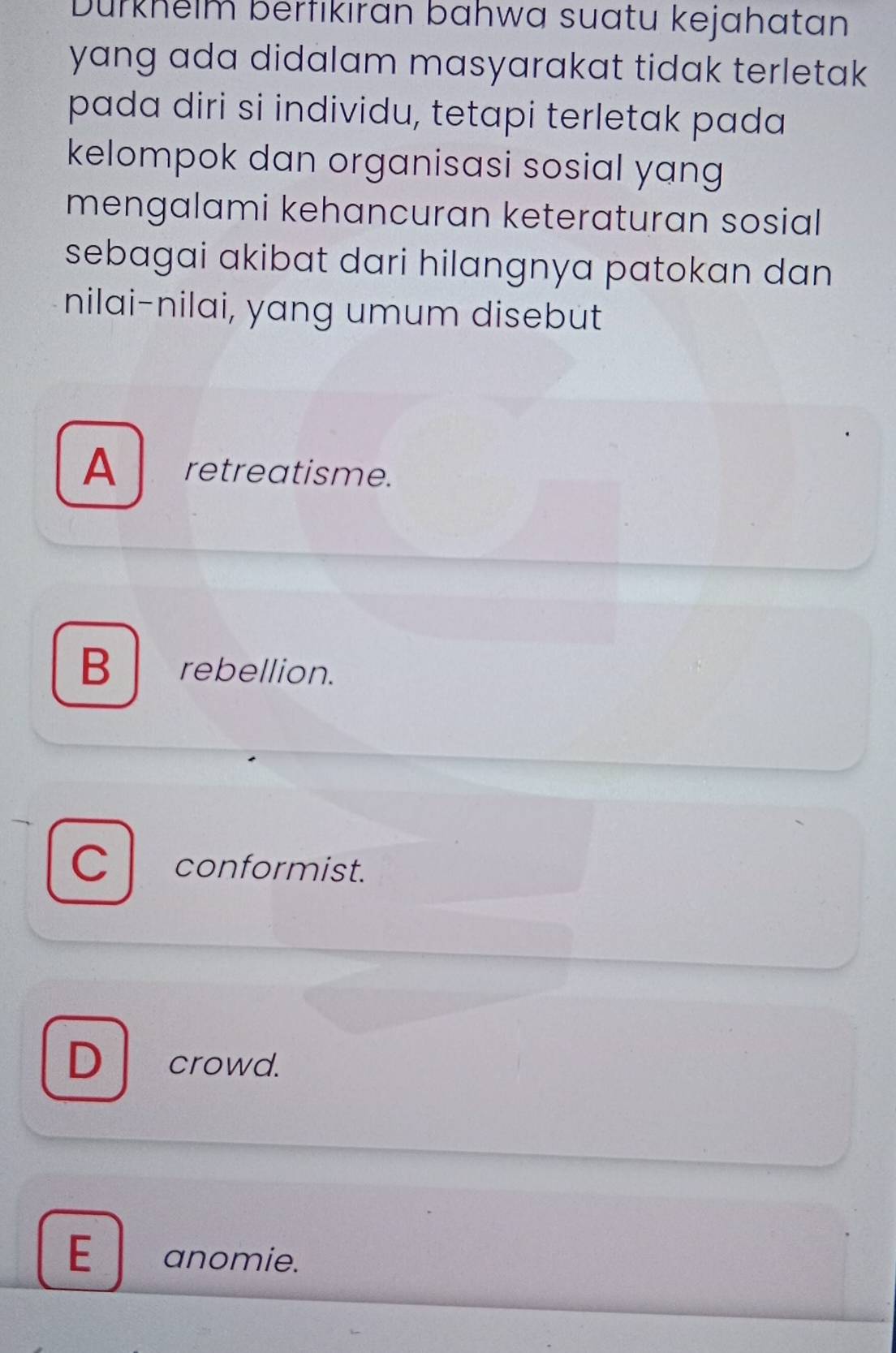 Dürkhelm berfikıran bahwa suatu kejahatan
yang ada didalam masyarakat tidak terletak 
pada diri si individu, tetapi terletak pada
kelompok dan organisasi sosial yang
mengalami kehancuran keteraturan sosial 
sebagai akibat dari hilangnya patokan dan 
nilai-nilai, yang umum disebut
A retreatisme.
B rebellion.
C conformist.
D crowd.
E anomie.