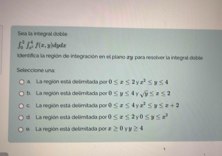 Sea la integral doble
∈t _0^(2∈t _x^2)^4f(x,y) dydx
Identifica la región de integración en el plano æy para resolver la integral doble
Seleccione una:
a. La región está delimitada por 0≤ x≤ 2 y x^2≤ y≤ 4
b. La región está delimitada por 0≤ y≤ 4 y sqrt(y)≤ x≤ 2
c. La región está delimitada por 0≤ x≤ 4 y x^2≤ y≤ x+2
d. La región está delimitada por 0≤ x≤ 2 y 0≤ y≤ x^2
e. La región está delimitada por x≥ 0 y y≥ 4