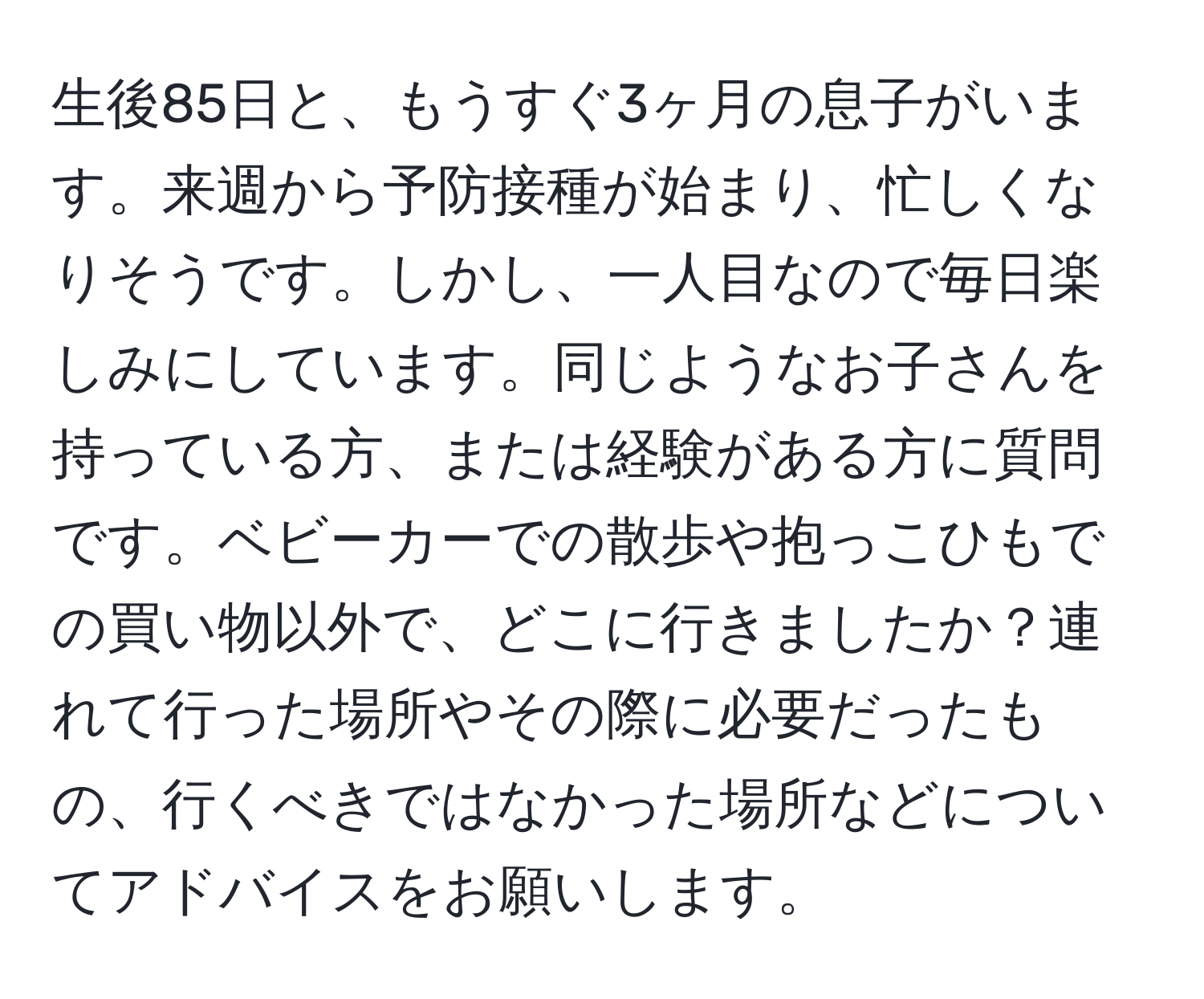 生後85日と、もうすぐ3ヶ月の息子がいます。来週から予防接種が始まり、忙しくなりそうです。しかし、一人目なので毎日楽しみにしています。同じようなお子さんを持っている方、または経験がある方に質問です。ベビーカーでの散歩や抱っこひもでの買い物以外で、どこに行きましたか？連れて行った場所やその際に必要だったもの、行くべきではなかった場所などについてアドバイスをお願いします。