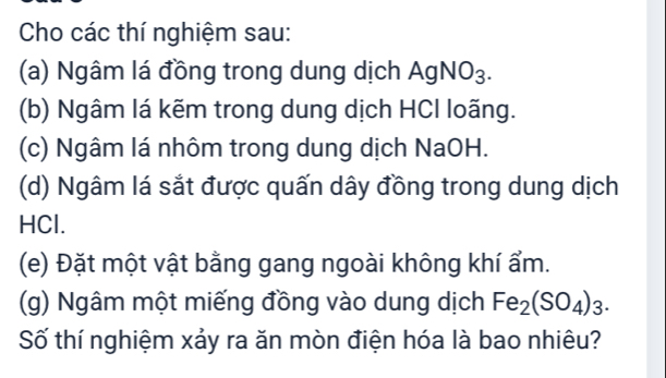 Cho các thí nghiệm sau: 
(a) Ngâm lá đồng trong dung dịch AgNO_3. 
(b) Ngâm lá kẽm trong dung dịch HCI loãng. 
(c) Ngâm lá nhôm trong dung dịch NaOH. 
(d) Ngâm lá sắt được quấn dây đồng trong dung dịch 
HCl. 
(e) Đặt một vật bằng gang ngoài không khí ẩm. 
(g) Ngâm một miếng đồng vào dung dịch Fe_2(SO_4)_3. 
Số thí nghiệm xảy ra ăn mòn điện hóa là bao nhiêu?