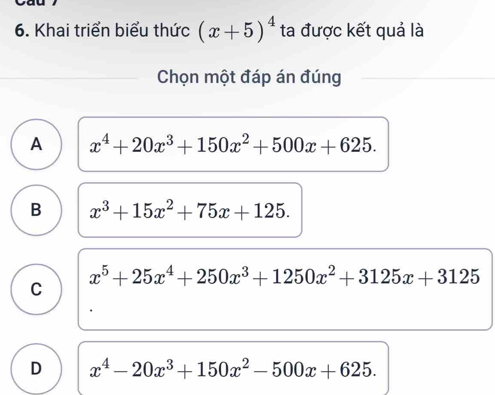 Khai triển biểu thức (x+5)^4 ta được kết quả là
Chọn một đáp án đúng
A x^4+20x^3+150x^2+500x+625.
B x^3+15x^2+75x+125.
x^5+25x^4+250x^3+1250x^2+3125x+3125
C
D x^4-20x^3+150x^2-500x+625.