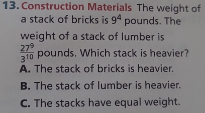 Construction Materials The weight of
a stack of bricks is 9^4 pounds. The
weight of a stack of lumber is
 27^9/3^(10)  pounds. Which stack is heavier?
A. The stack of bricks is heavier.
B. The stack of lumber is heavier.
C. The stacks have equal weight.