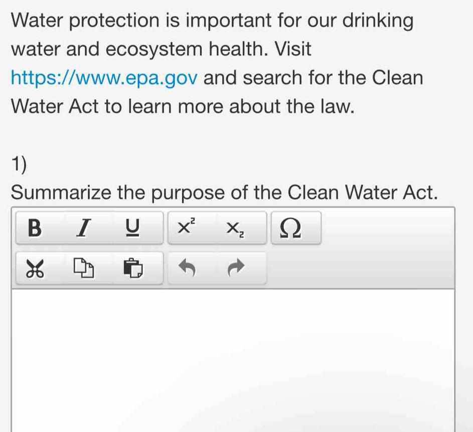 Water protection is important for our drinking 
water and ecosystem health. Visit 
https://www.epa.gov and search for the Clean 
Water Act to learn more about the law. 
1) 
Summarize the purpose of the Clean Water Act. 
B I U X^2 X_2 Ω