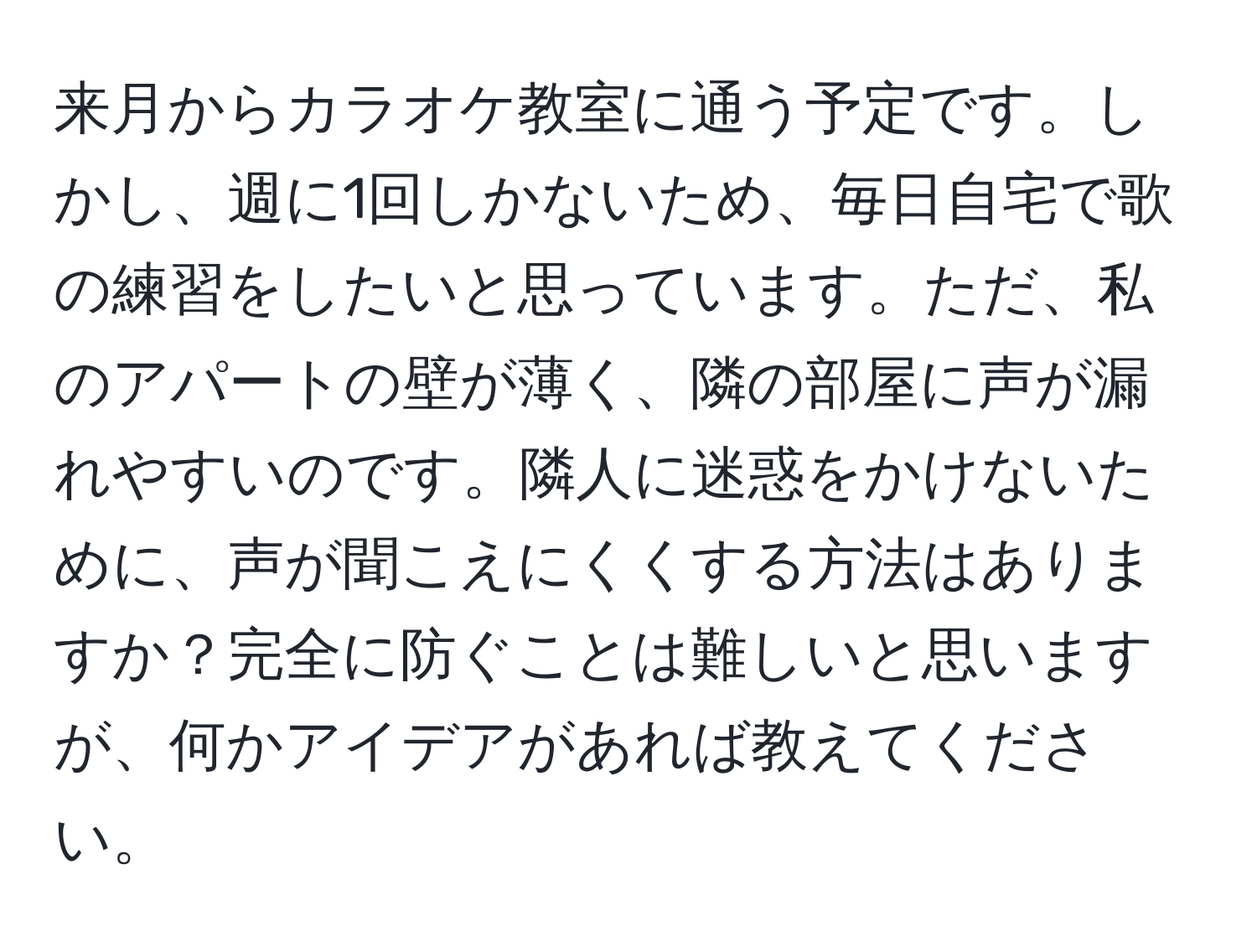 来月からカラオケ教室に通う予定です。しかし、週に1回しかないため、毎日自宅で歌の練習をしたいと思っています。ただ、私のアパートの壁が薄く、隣の部屋に声が漏れやすいのです。隣人に迷惑をかけないために、声が聞こえにくくする方法はありますか？完全に防ぐことは難しいと思いますが、何かアイデアがあれば教えてください。