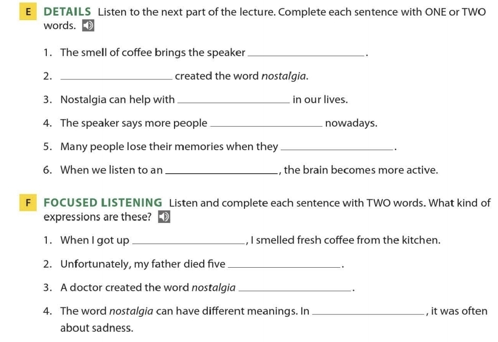 DETAILS Listen to the next part of the lecture. Complete each sentence with ONE or TWO 
words. 
1. The smell of coffee brings the speaker_ 
. 
2. _created the word nostalgia. 
3. Nostalgia can help with _in our lives. 
4. The speaker says more people _nowadays. 
5. Many people lose their memories when they _. 
6. When we listen to an _, the brain becomes more active. 
F FOCUSED LISTENING Listen and complete each sentence with TWO words. What kind of 
expressions are these? 
1. When I got up _, I smelled fresh coffee from the kitchen. 
2. Unfortunately, my father died five _. 
3. A doctor created the word nostalgia_ 
`. 
4. The word nostalgia can have different meanings. In_ , it was often 
about sadness.