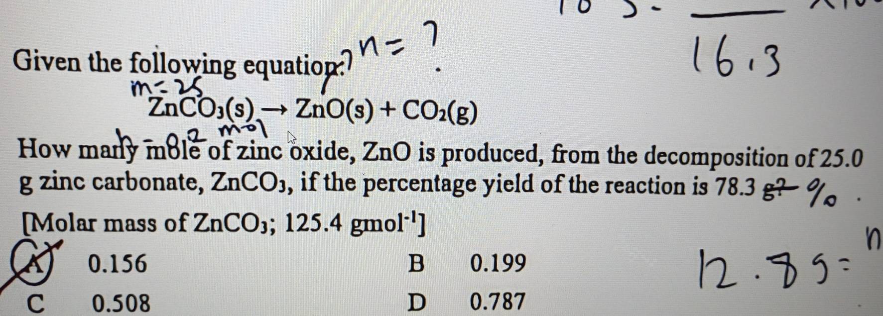 Given the following equation
(nCO_3(s)to ZnO(s)+CO_2(g)
How many mole of zinc oxide, ZnO is produced, from the decomposition of 25.0
g zinc carbonate, ZnCO_3 , if the percentage yield of the reaction is 78.3 g?
[Molar mass of ZnCO_3; 125.4 gmo [^-1]
A 0.156 B 0.199
C 0.508 D 0.787