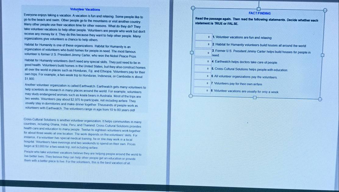 Volunteer Vacations FACT FINDING
Everyone enjoys taking a vacation. A vacation is fun and relaxing. Some people like to Read the passage again. Then read the following statements. Decide whether each
go to the beach and swim. Other people go to the mountains or vist another country statement is TRUE or FAL SE.
Many other people use their vacation time for other reasons. What do they do? They
take volunteer vacations to help other people. Volunteers are people who work but don't
receive any money for it. They do this because they want to help other people. Manry 1. Volunteer vacations are flun and relaxing
:
organizations give volunteers a chance to help others. 2. Habitat for Humanty volunteers build houses all around the world
1
Habitat for Humanity is one of these organizations. Habitat for Humanity is an
organization of volunteers who build homes for people in need. The most famous 3. Former U.S. President Jimmy Carter helps build houses for people in
volunteer is former U.S. President Jimmy Carter, who won the Nobel Peace Prize need
:
Habitat for Humanity volunteers don't need any special skills. They just need to be in 4. Earthwatch helps doctors take care of people
good heath. Volunteers build homes in the United States, but they also construct homes 6. Cross-Cultural Solutions helps people with education.
all over the world in places such as Honduras, Fiji, and Ethiopia. Volunteers pay for their 6 All volunteer organizations pay the volunteers
own trips. For example, a two-week trip to Honduras, Indenesia, or Cambodia is about
:
$1,900 7. Volunteers pay for their own airfare
;
Another volunteer organization is called Earthwatch. Earthwatch gets many volunteers to
help scientists do research in many places around the world. For example, volunteers 8 Volunteer vacations are usually for only a week
: 
may study endangered animals such as koala bears in Australia. Most of the trips are
two weeks. Vounteers pay about $2,975 to participate, not including airlare. They
usually stay in dormitories and make dinner together. Thousards of people work as
volunteers with Earthwatch. The volunteers range in age from 10 to 80 years old!
Cross-Cultural Solutions is another volunteer organization. it helps communities in many
countres, including Ghana, India, Peru, and Thailand Cross-Cutural Solutions provides
health care and education to many people. Twelve to eighteen volunteers work togsther
for about three weeks at one location. The work depends on the voilunteers' sikils. For
instance, if a volunteer has special medical training, he or she may work in a local
hospital Volunteers have everings and two weekends to spend on their own. Prices
begin at $3,000 for a two-week trip, not including airfiale.
People who take volunteer vacations beleve they are helping people around the world to
live better lives. They believe they can help other people get an education or provide
them with a better place to live. For the volunteers, this is the best vacation of all