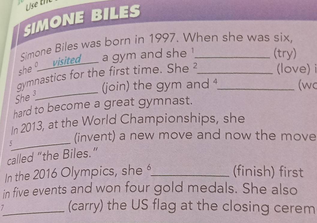 Use th 
SIMONE BILES 
Simone Biles was born in 1997. When she was six, 
she visited a gym and she ! 
(try) 
gymnastics for the first time. She ²__ 
(love) i 
_ 
(join) the gym and 4 (wc 
She³ 
hard to become a great gymnast. 
In 2013, at the World Championships, she 
_ 
5 
(invent) a new move and now the move 
called “the Biles.” 
In the 2016 Olympics, she_ (finish) first 
in five events and won four gold medals. She also 
_7 
(carry) the US flag at the closing cerem