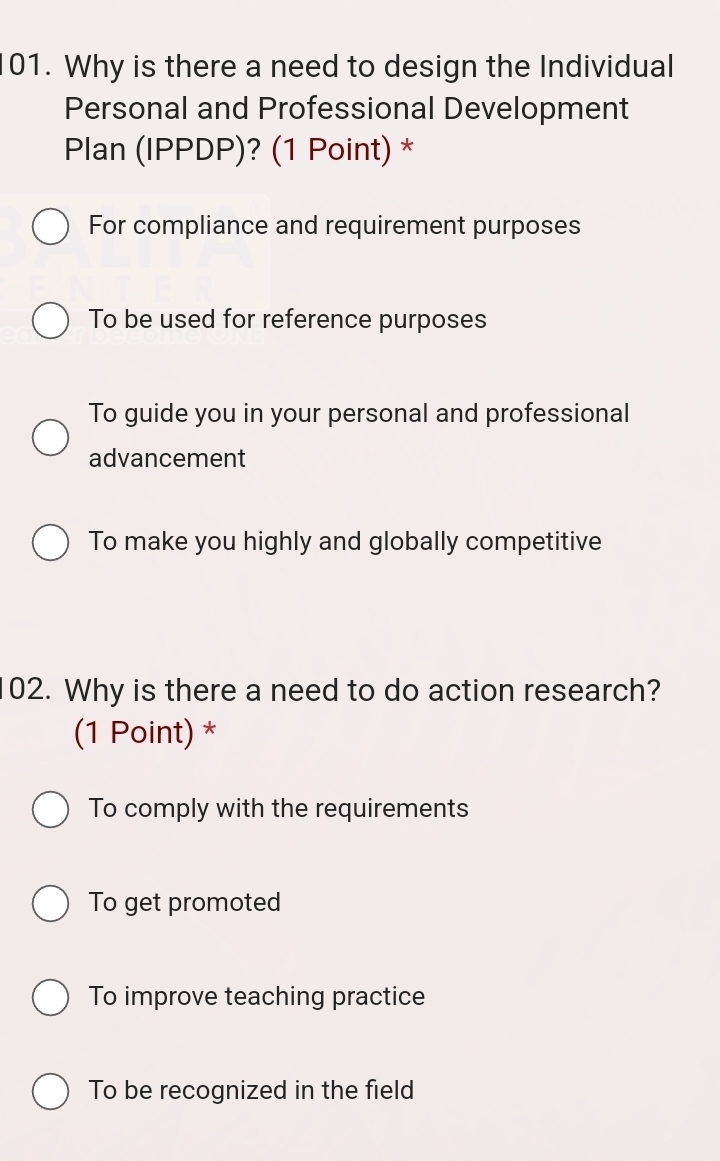 Why is there a need to design the Individual
Personal and Professional Development
Plan (IPPDP)? (1 Point) *
For compliance and requirement purposes
To be used for reference purposes
To guide you in your personal and professional
advancement
To make you highly and globally competitive
02. Why is there a need to do action research?
(1 Point) *
To comply with the requirements
To get promoted
To improve teaching practice
To be recognized in the field