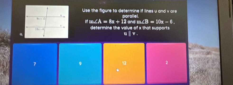 Use the figure to determine if lines u and v are
parallel.
If m∠ A=8x+12 and m∠ B=10x-6,
determine the value of x that supports
ubeginvmatrix endvmatrix v.
7
9
12
2