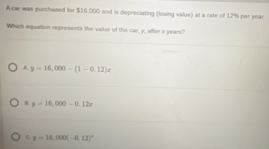 A car was purchased for $16,000 and is depreciating (losing value) at a rate of 12% per year.
Which equation represents the value of the car, y, after x years?
A y=16,000-(1-0.12)x
B. y=16,000-0.12x
C. y=16,000(-0.12)^x