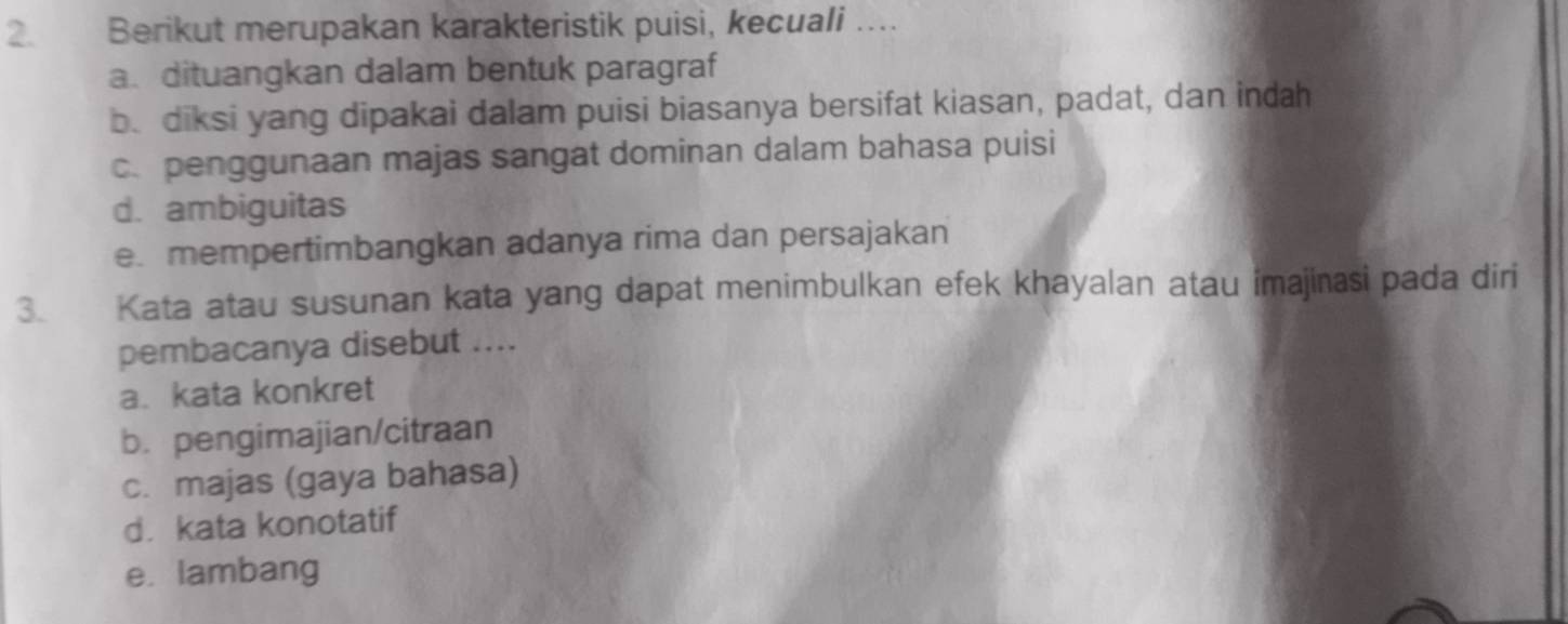 Berikut merupakan karakteristik puisi, kecuali …
a. dituangkan dalam bentuk paragraf
be diksi yang dipakai dalam puisi biasanya bersifat kiasan, padat, dan indah
c. penggunaan majas sangat dominan dalam bahasa puisi
d. ambiguitas
e. mempertimbangkan adanya rima dan persajakan
3. Kata atau susunan kata yang dapat menimbulkan efek khayalan atau imajinasi pada diri
pembacanya disebut ....
a. kata konkret
b. pengimajian/citraan
c. majas (gaya bahasa)
d. kata konotatif
e. lambang