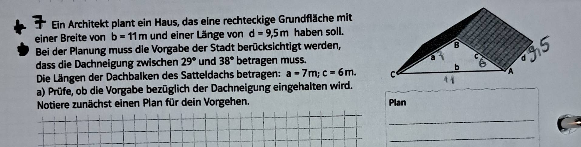 Ein Architekt plant ein Haus, das eine rechteckige Grundfläche mit 
einer Breite von b=11m und einer Länge von d=9,5m haben soll. 
Bei der Planung muss die Vorgabe der Stadt berücksichtigt werden, 
dass die Dachneigung zwischen 29° und 38° betragen muss. 
Die Längen der Dachbalken des Satteldachs betragen: a=7m; c=6m. 
a) Prüfe, ob die Vorgabe bezüglich der Dachneigung eingehalten wird. 
Notiere zunächst einen Plan für dein Vorgehen. Plan 
_ 
_