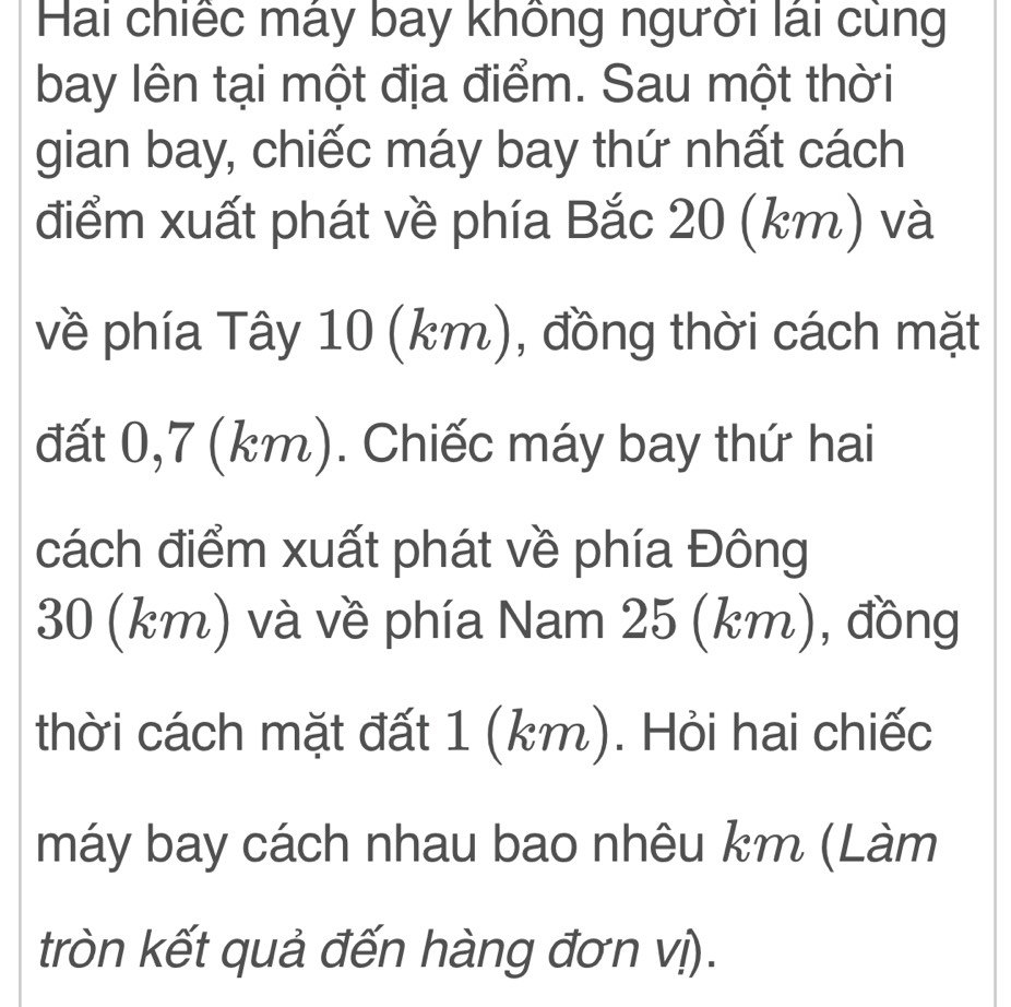 Hai chiếc máy bay không người lái cùng 
bay lên tại một địa điểm. Sau một thời 
gian bay, chiếc máy bay thứ nhất cách 
điểm xuất phát về phía Bắc 20 (km) và 
về phía Tây 10 (km), đồng thời cách mặt 
đất 0,7 (km). Chiếc máy bay thứ hai 
cách điểm xuất phát về phía Đông
30 (km) và về phía Nam 25 (km), đồng 
thời cách mặt đất 1 (km). Hỏi hai chiếc 
máy bay cách nhau bao nhêu km (Làm 
tròn kết quả đến hàng đơn vị).