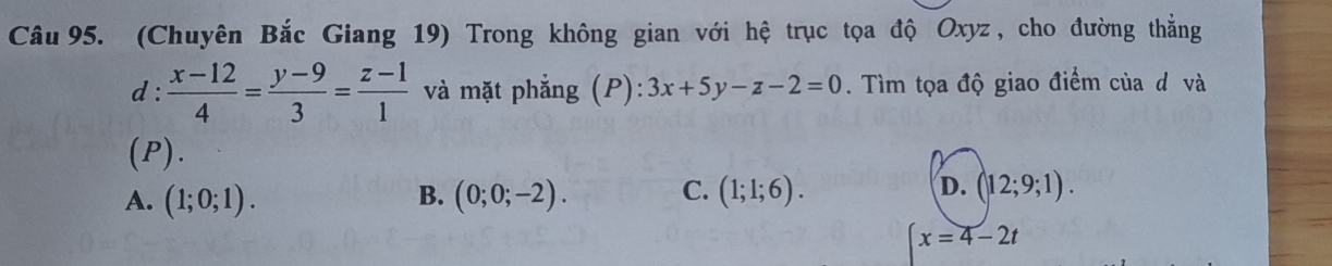 (Chuyên Bắc Giang 19) Trong không gian với hệ trục tọa độ Oxyz , cho đường thẳng
d :  (x-12)/4 = (y-9)/3 = (z-1)/1  và mặt phẳng (P): 3x+5y-z-2=0. Tìm tọa độ giao điểm của d và
(P).
A. (1;0;1). B. (0;0;-2). C. (1;1;6). D. (12;9;1).
x=4-2t