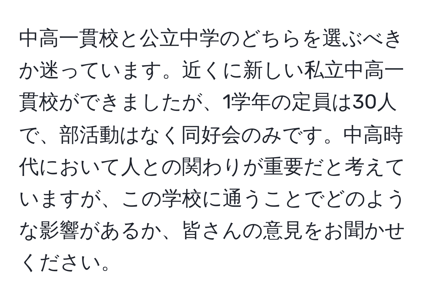 中高一貫校と公立中学のどちらを選ぶべきか迷っています。近くに新しい私立中高一貫校ができましたが、1学年の定員は30人で、部活動はなく同好会のみです。中高時代において人との関わりが重要だと考えていますが、この学校に通うことでどのような影響があるか、皆さんの意見をお聞かせください。