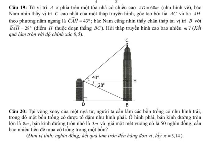 3 2
Câu 19: Từ vị trí A ở phía trên một tòa nhà có chiều cao AD=68m (như hình vẽ), bác
Nam nhìn thấy vị trí C cao nhất của một tháp truyền hình, góc tạo bởi tia AC và tia AH
theo phương nằm ngang là widehat CAH=43°; bác Nam cũng nhìn thấy chân tháp tại vị trí B với
widehat BAH=28° (điểm H thuộc đoạn thắng BC). Hỏi tháp truyền hình cao bao nhiêu m ? (Kết
quả làm tròn với độ chính xác 0,5).
Câu 20: Tại vòng xoay của một ngã tư, người ta cần làm các bồn trồng cỏ như hình trái,
trong đó một bồn trồng cỏ được tô đậm như hình phải. Ở hình phải, bán kính đường tròn
lớn là 8m , bán kính đường tròn nhỏ là 3m và giá một mét vuông cỏ là 50 nghìn đồng, cần
bao nhiêu tiền đề mua có trồng trong một bồn?
(Đơn vị tinh: nghìn đồng; kết quả làm tròn đến hàng đơn vị; lấy π =3,14).