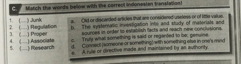 Match the words below with the correct Indonesian translation!
1. (… ) Junk a. Old or discarded articles that are considered useless or of little value.
2. (..--) ) Regulation b. The systematic investigation into and study of materials and
3. (… ) Proper sources in order to establish facts and reach new conclusions.
4. (… ) Associate c. Truly what something is said or regarded to be; genuine.
5. (... .) Research d. Connect (someone or something) with something else in one's mind
e. A rule or directive made and maintained by an authority.