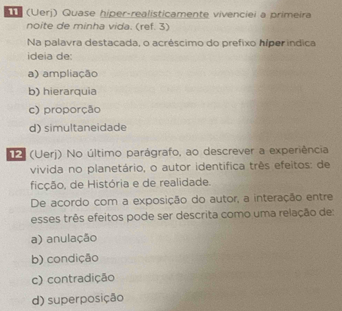 (Üerj) Quase hiper-realisticamente vivenciei a primeira
noite de minha vida. (ref. 3)
Na palavra destacada, o acréscimo do prefixo híper indica
ideia de:
a) ampliação
b) hierarquia
c) proporção
d)simultaneidade
(Uerj) No último parágrafo, ao descrever a experiência
vivida no planetário, o autor identifica três efeitos: de
ficção, de História e de realidade.
De acordo com a exposição do autor, a interação entre
esses três efeitos pode ser descrita como uma relação de:
a) anulação
b) condição
c) contradição
d) superposição