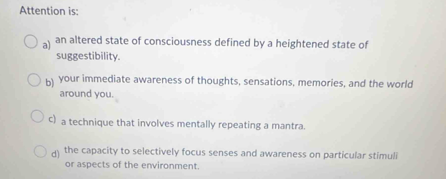 Attention is:
a) an altered state of consciousness defined by a heightened state of
suggestibility.
b) your immediate awareness of thoughts, sensations, memories, and the world
around you.
c) a technique that involves mentally repeating a mantra.
d) the capacity to selectively focus senses and awareness on particular stimuli
or aspects of the environment.