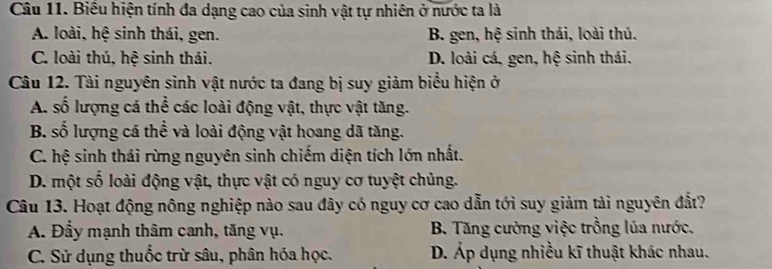 Biểu hiện tính đa dạng cao của sinh vật tự nhiên ở nước ta là
A. loài, hệ sinh thái, gen. B. gen, hệ sinh thái, loài thủ.
C. loài thủ, hệ sinh thái. D. loài cá, gen, hệ sinh thái.
Câu 12. Tài nguyên sinh vật nước ta đang bị suy giảm biểu hiện ở
A. số lượng cá thể các loài động vật, thực vật tăng.
B. số lượng cá thể và loài động vật hoang dã tăng.
C. hệ sinh thái rừng nguyên sinh chiếm diện tích lớn nhất.
D. một số loài động vật, thực vật có nguy cơ tuyệt chủng.
Câu 13. Hoạt động nông nghiệp nào sau đây có nguy cơ cao dẫn tới suy giảm tài nguyên đất?
A. Đẩy mạnh thâm canh, tăng vụ. B. Tăng cường việc trồng lủa nước.
C. Sử dụng thuốc trừ sâu, phân hóa học. D. Áp dụng nhiều kĩ thuật khác nhau.